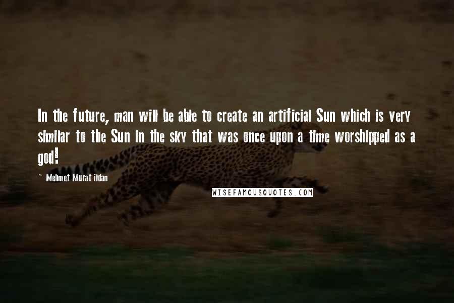 Mehmet Murat Ildan Quotes: In the future, man will be able to create an artificial Sun which is very similar to the Sun in the sky that was once upon a time worshipped as a god!