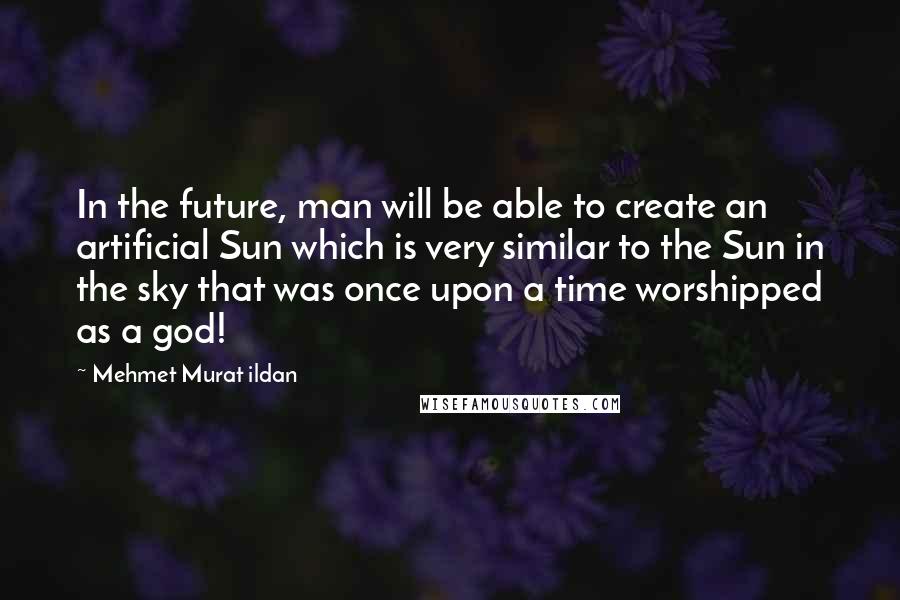 Mehmet Murat Ildan Quotes: In the future, man will be able to create an artificial Sun which is very similar to the Sun in the sky that was once upon a time worshipped as a god!