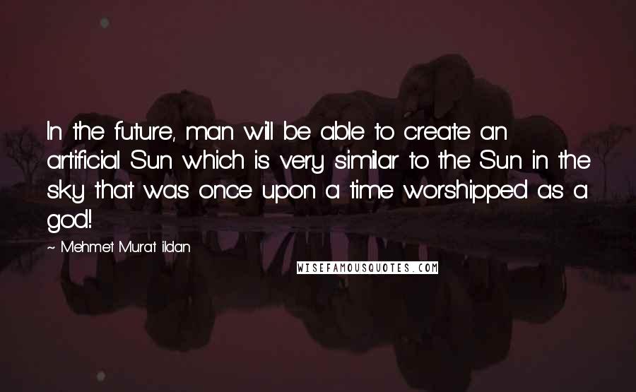 Mehmet Murat Ildan Quotes: In the future, man will be able to create an artificial Sun which is very similar to the Sun in the sky that was once upon a time worshipped as a god!