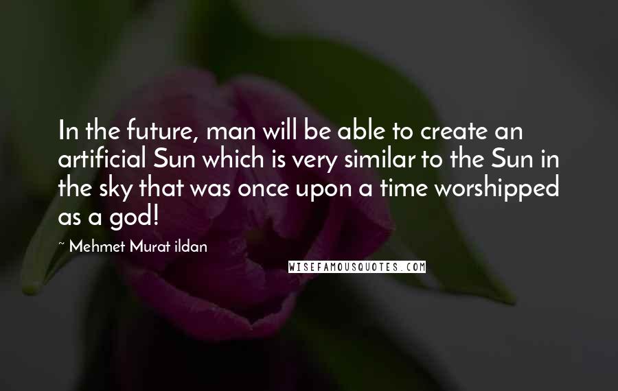 Mehmet Murat Ildan Quotes: In the future, man will be able to create an artificial Sun which is very similar to the Sun in the sky that was once upon a time worshipped as a god!