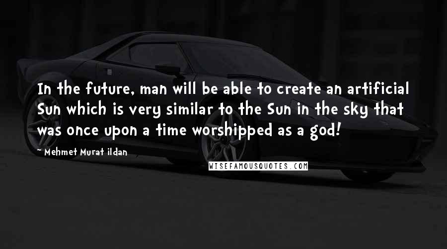 Mehmet Murat Ildan Quotes: In the future, man will be able to create an artificial Sun which is very similar to the Sun in the sky that was once upon a time worshipped as a god!