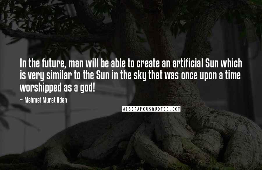 Mehmet Murat Ildan Quotes: In the future, man will be able to create an artificial Sun which is very similar to the Sun in the sky that was once upon a time worshipped as a god!