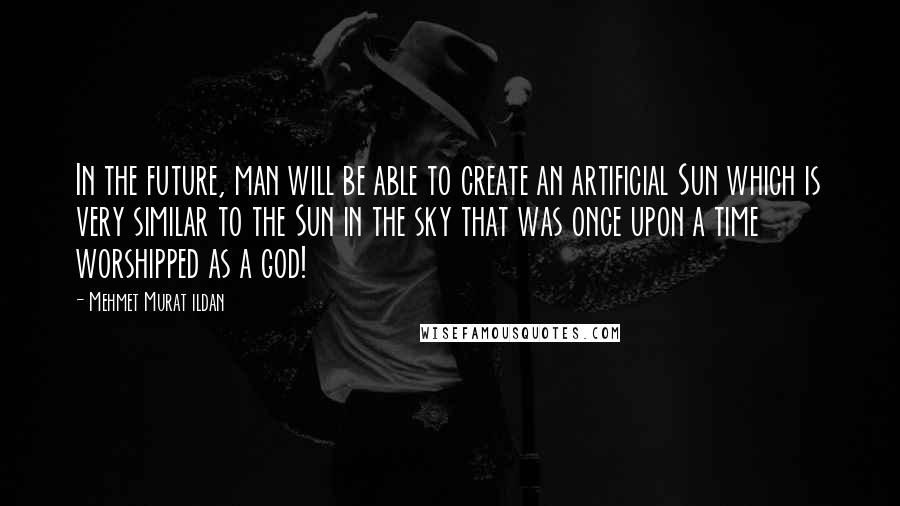 Mehmet Murat Ildan Quotes: In the future, man will be able to create an artificial Sun which is very similar to the Sun in the sky that was once upon a time worshipped as a god!