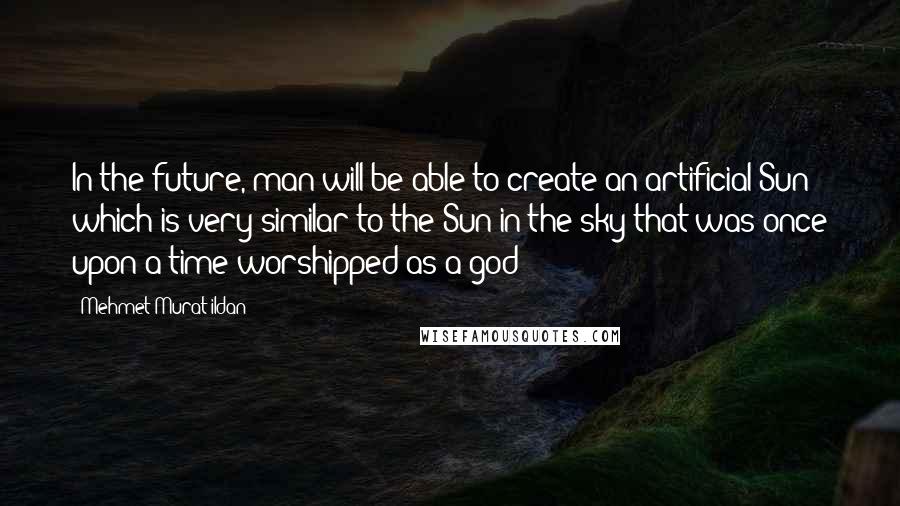 Mehmet Murat Ildan Quotes: In the future, man will be able to create an artificial Sun which is very similar to the Sun in the sky that was once upon a time worshipped as a god!