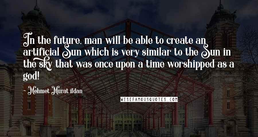 Mehmet Murat Ildan Quotes: In the future, man will be able to create an artificial Sun which is very similar to the Sun in the sky that was once upon a time worshipped as a god!