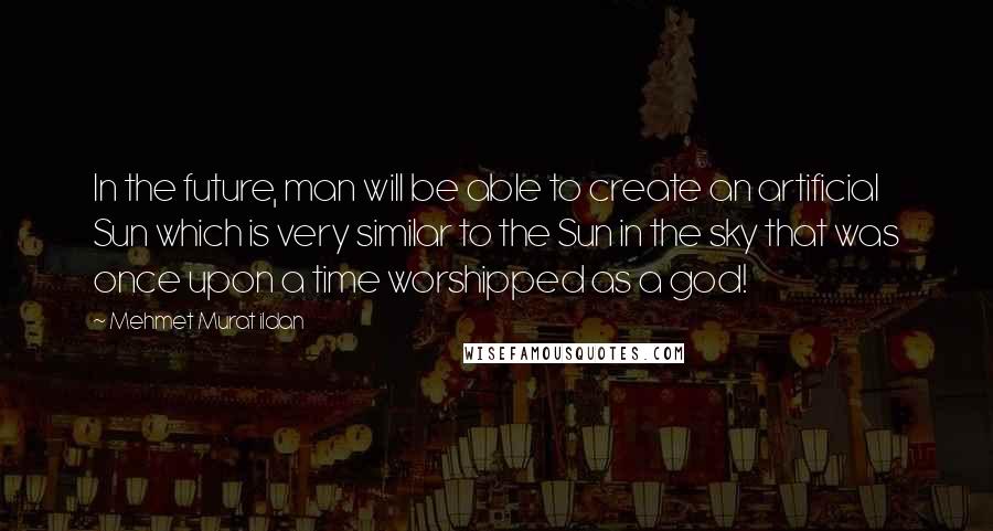 Mehmet Murat Ildan Quotes: In the future, man will be able to create an artificial Sun which is very similar to the Sun in the sky that was once upon a time worshipped as a god!