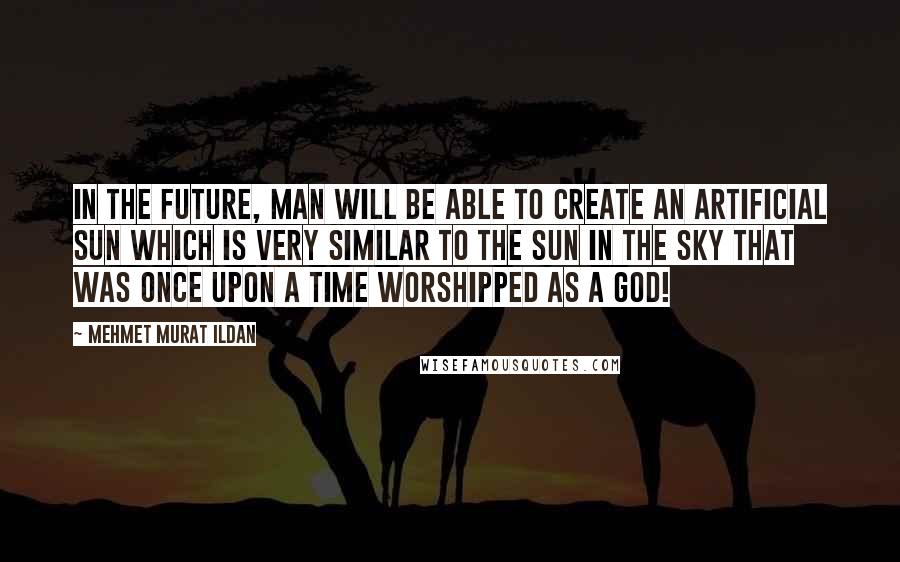 Mehmet Murat Ildan Quotes: In the future, man will be able to create an artificial Sun which is very similar to the Sun in the sky that was once upon a time worshipped as a god!