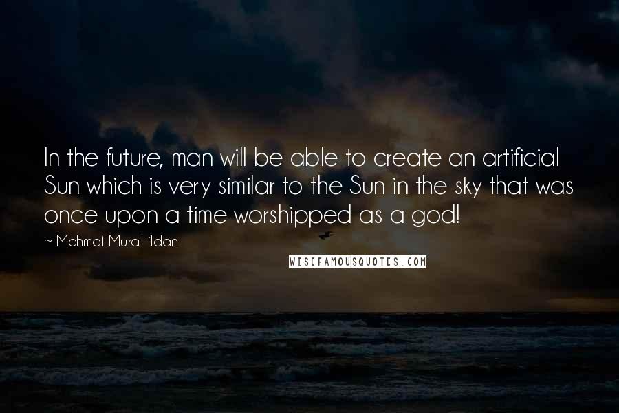 Mehmet Murat Ildan Quotes: In the future, man will be able to create an artificial Sun which is very similar to the Sun in the sky that was once upon a time worshipped as a god!