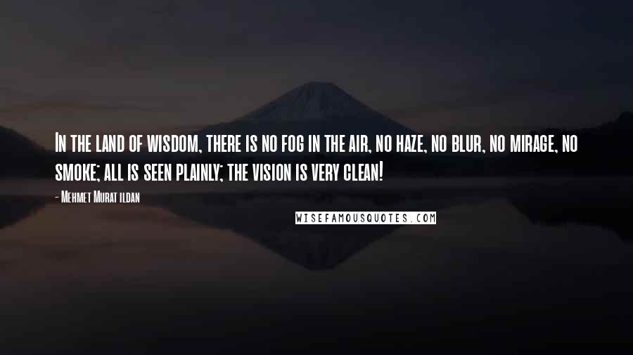 Mehmet Murat Ildan Quotes: In the land of wisdom, there is no fog in the air, no haze, no blur, no mirage, no smoke; all is seen plainly; the vision is very clean!