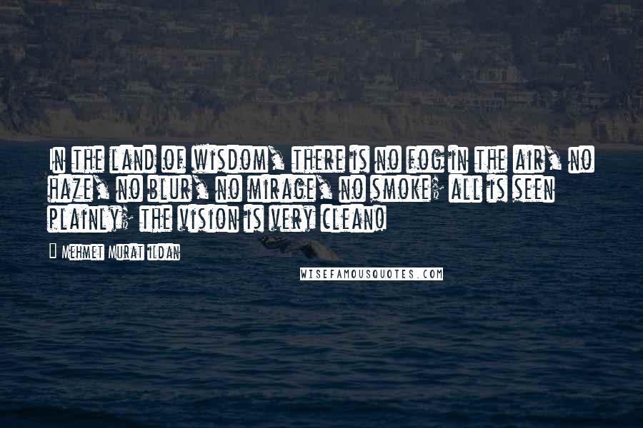 Mehmet Murat Ildan Quotes: In the land of wisdom, there is no fog in the air, no haze, no blur, no mirage, no smoke; all is seen plainly; the vision is very clean!