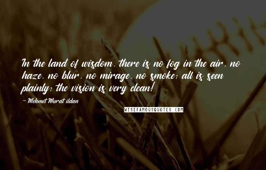 Mehmet Murat Ildan Quotes: In the land of wisdom, there is no fog in the air, no haze, no blur, no mirage, no smoke; all is seen plainly; the vision is very clean!