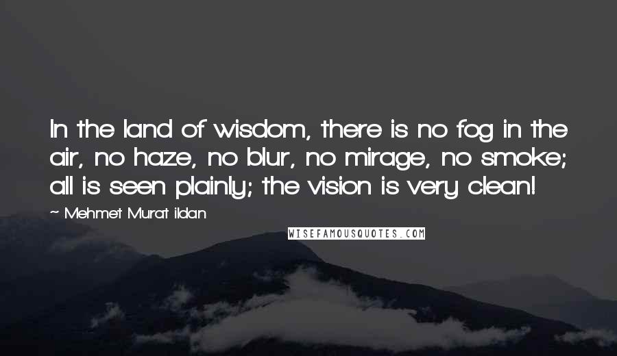 Mehmet Murat Ildan Quotes: In the land of wisdom, there is no fog in the air, no haze, no blur, no mirage, no smoke; all is seen plainly; the vision is very clean!