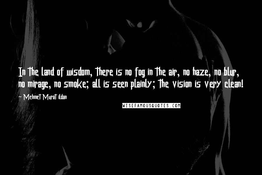 Mehmet Murat Ildan Quotes: In the land of wisdom, there is no fog in the air, no haze, no blur, no mirage, no smoke; all is seen plainly; the vision is very clean!