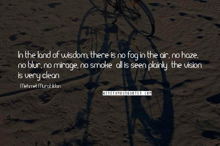 Mehmet Murat Ildan Quotes: In the land of wisdom, there is no fog in the air, no haze, no blur, no mirage, no smoke; all is seen plainly; the vision is very clean!