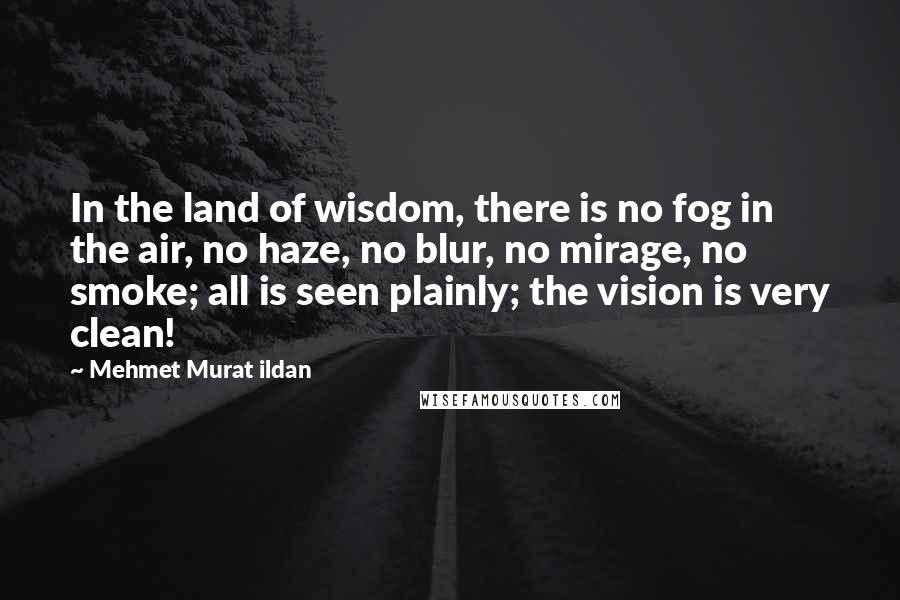 Mehmet Murat Ildan Quotes: In the land of wisdom, there is no fog in the air, no haze, no blur, no mirage, no smoke; all is seen plainly; the vision is very clean!