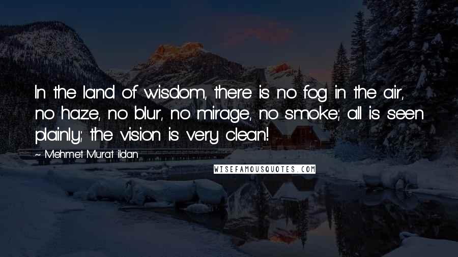 Mehmet Murat Ildan Quotes: In the land of wisdom, there is no fog in the air, no haze, no blur, no mirage, no smoke; all is seen plainly; the vision is very clean!