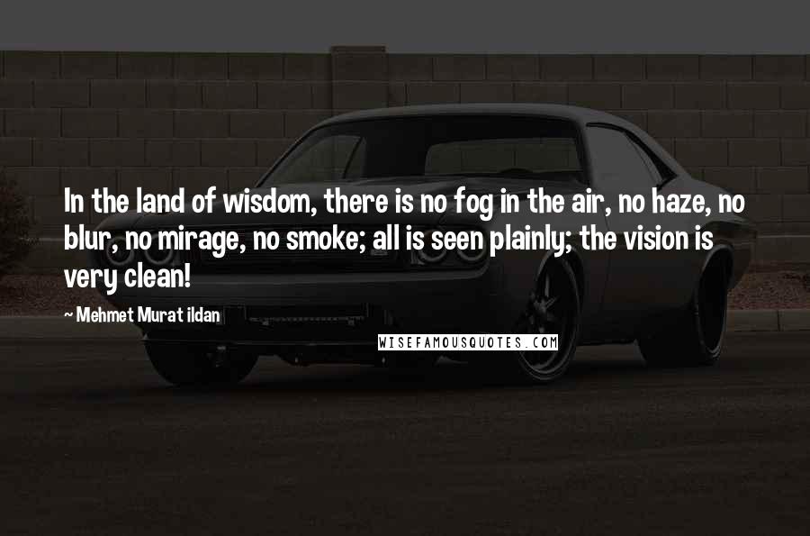 Mehmet Murat Ildan Quotes: In the land of wisdom, there is no fog in the air, no haze, no blur, no mirage, no smoke; all is seen plainly; the vision is very clean!