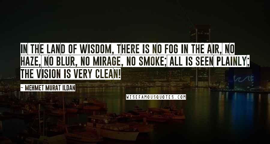 Mehmet Murat Ildan Quotes: In the land of wisdom, there is no fog in the air, no haze, no blur, no mirage, no smoke; all is seen plainly; the vision is very clean!