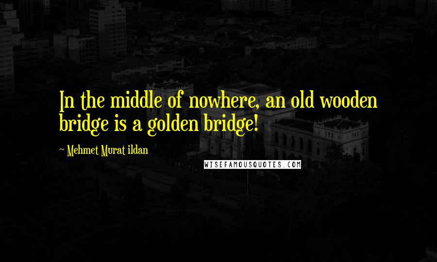 Mehmet Murat Ildan Quotes: In the middle of nowhere, an old wooden bridge is a golden bridge!