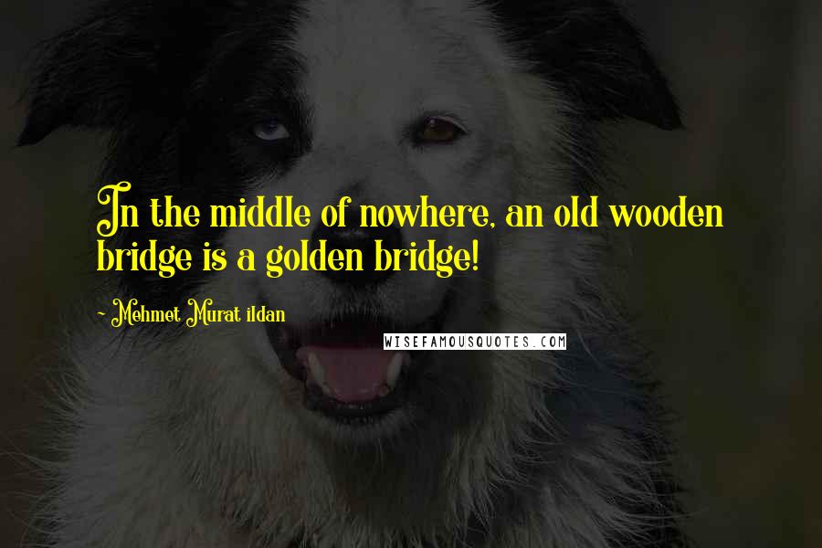Mehmet Murat Ildan Quotes: In the middle of nowhere, an old wooden bridge is a golden bridge!