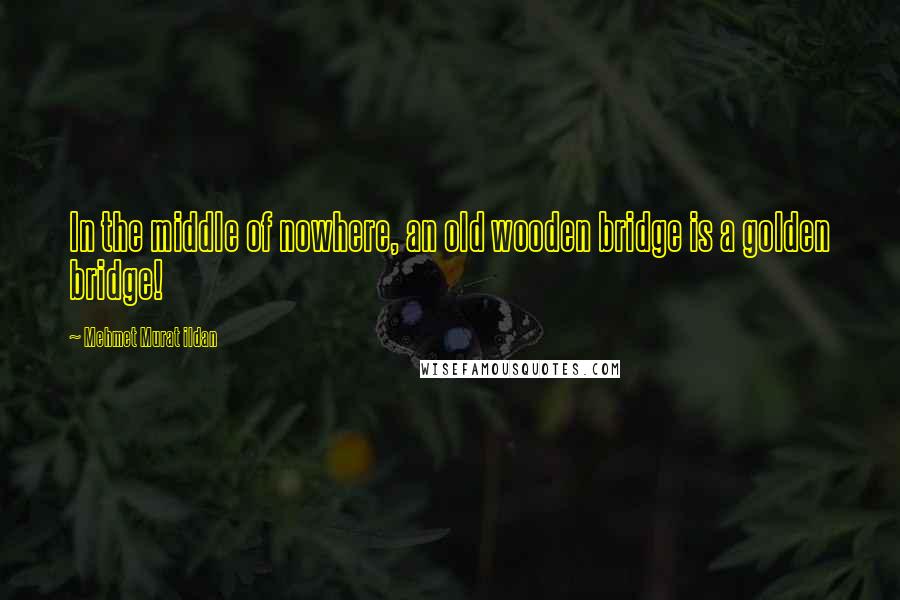 Mehmet Murat Ildan Quotes: In the middle of nowhere, an old wooden bridge is a golden bridge!