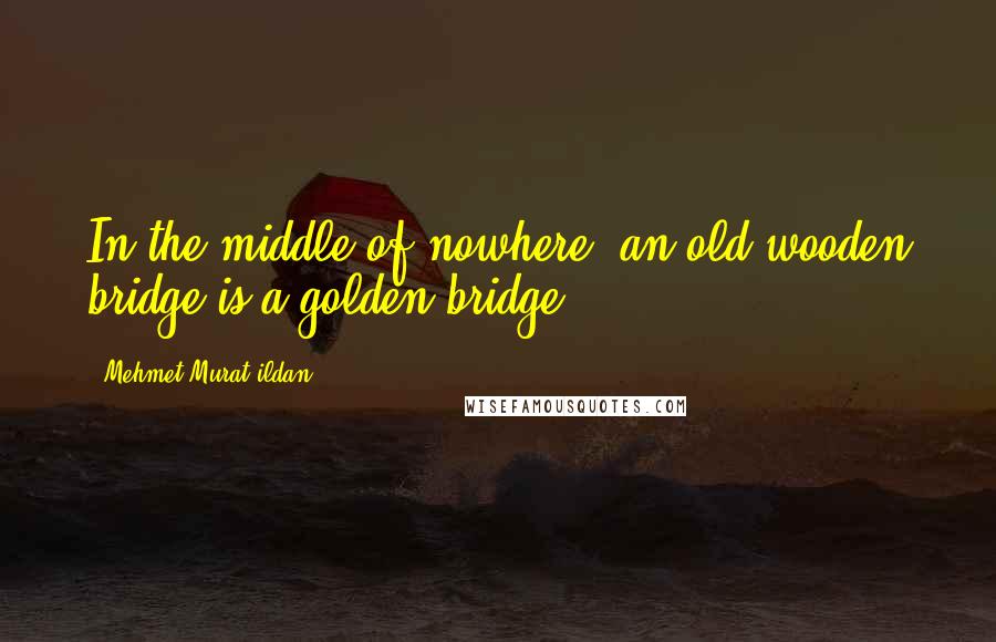 Mehmet Murat Ildan Quotes: In the middle of nowhere, an old wooden bridge is a golden bridge!