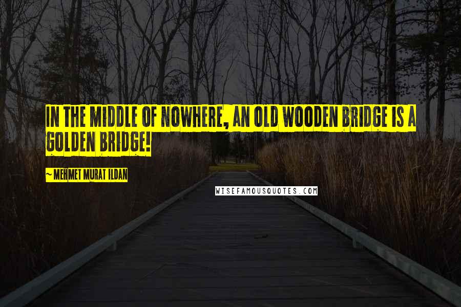 Mehmet Murat Ildan Quotes: In the middle of nowhere, an old wooden bridge is a golden bridge!
