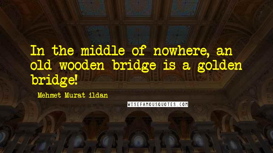 Mehmet Murat Ildan Quotes: In the middle of nowhere, an old wooden bridge is a golden bridge!
