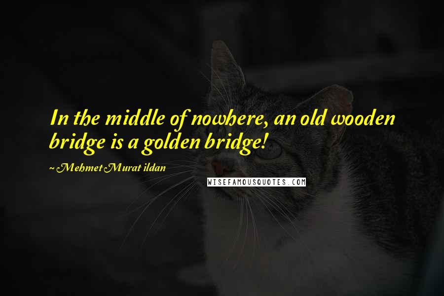 Mehmet Murat Ildan Quotes: In the middle of nowhere, an old wooden bridge is a golden bridge!