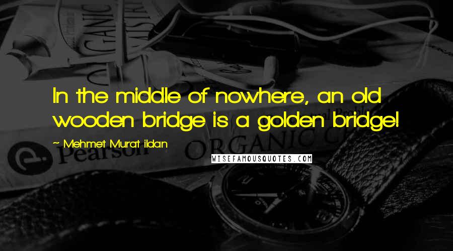 Mehmet Murat Ildan Quotes: In the middle of nowhere, an old wooden bridge is a golden bridge!