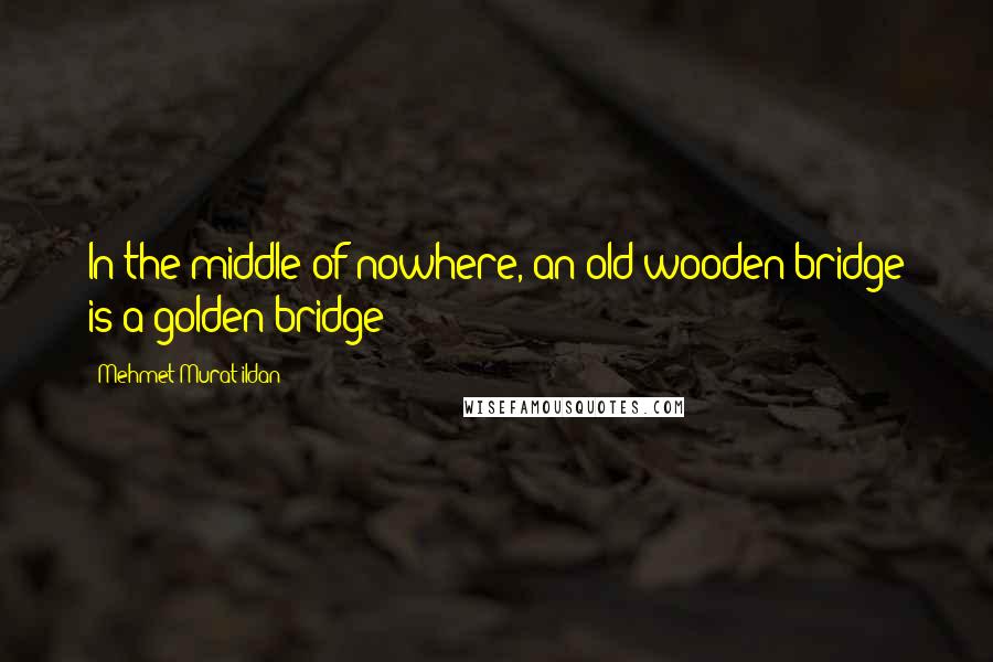 Mehmet Murat Ildan Quotes: In the middle of nowhere, an old wooden bridge is a golden bridge!