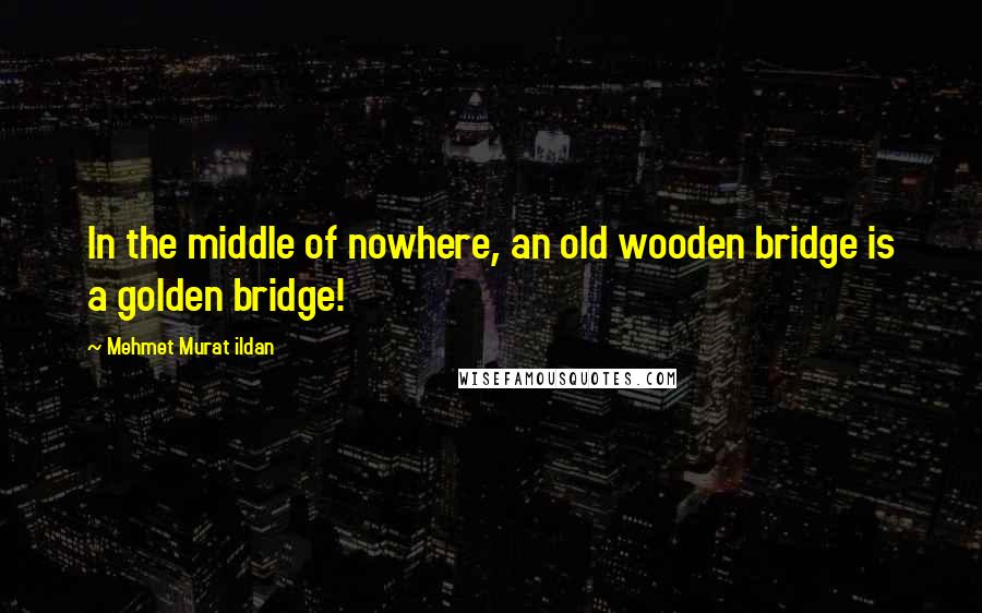 Mehmet Murat Ildan Quotes: In the middle of nowhere, an old wooden bridge is a golden bridge!