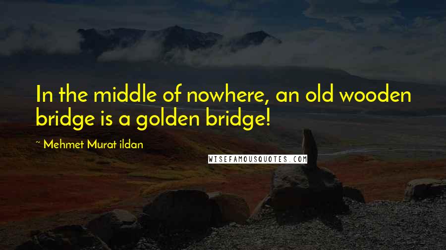 Mehmet Murat Ildan Quotes: In the middle of nowhere, an old wooden bridge is a golden bridge!