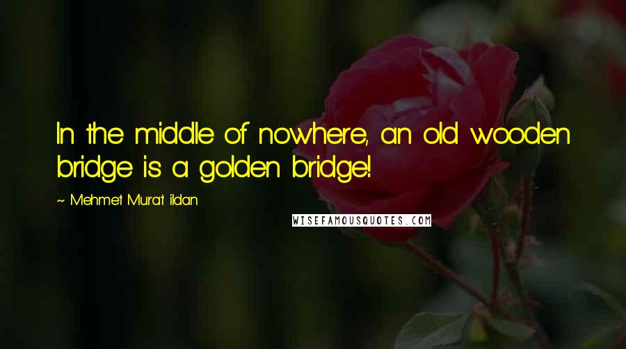 Mehmet Murat Ildan Quotes: In the middle of nowhere, an old wooden bridge is a golden bridge!