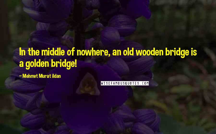 Mehmet Murat Ildan Quotes: In the middle of nowhere, an old wooden bridge is a golden bridge!