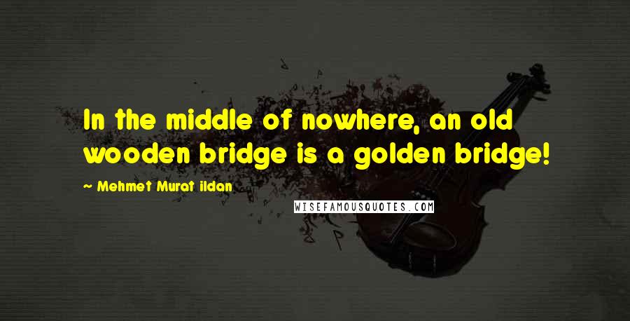 Mehmet Murat Ildan Quotes: In the middle of nowhere, an old wooden bridge is a golden bridge!