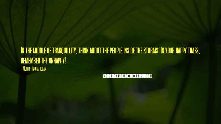 Mehmet Murat Ildan Quotes: In the middle of tranquillity, think about the people inside the storms! In your happy times, remember the unhappy!