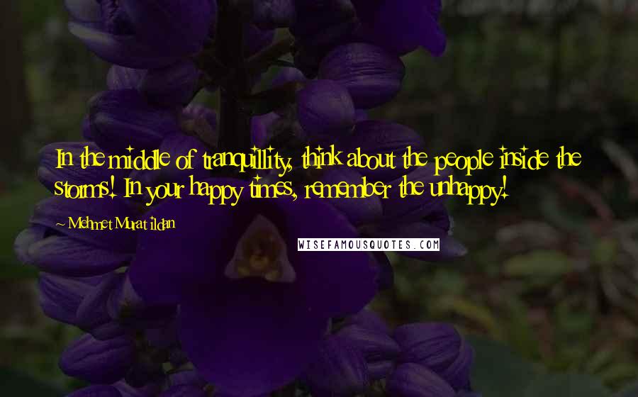 Mehmet Murat Ildan Quotes: In the middle of tranquillity, think about the people inside the storms! In your happy times, remember the unhappy!