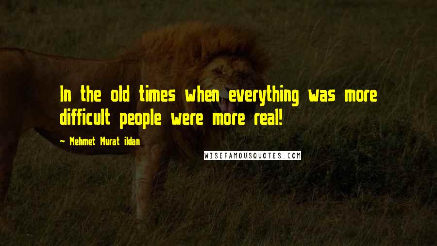 Mehmet Murat Ildan Quotes: In the old times when everything was more difficult people were more real!