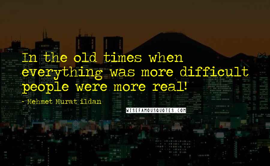 Mehmet Murat Ildan Quotes: In the old times when everything was more difficult people were more real!