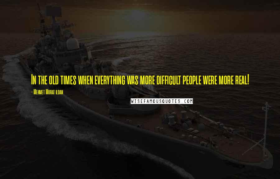 Mehmet Murat Ildan Quotes: In the old times when everything was more difficult people were more real!