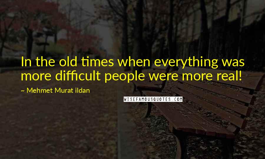 Mehmet Murat Ildan Quotes: In the old times when everything was more difficult people were more real!