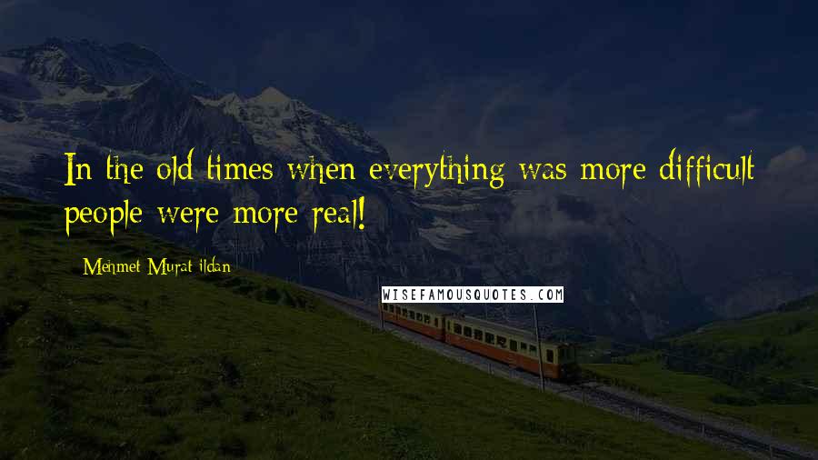 Mehmet Murat Ildan Quotes: In the old times when everything was more difficult people were more real!
