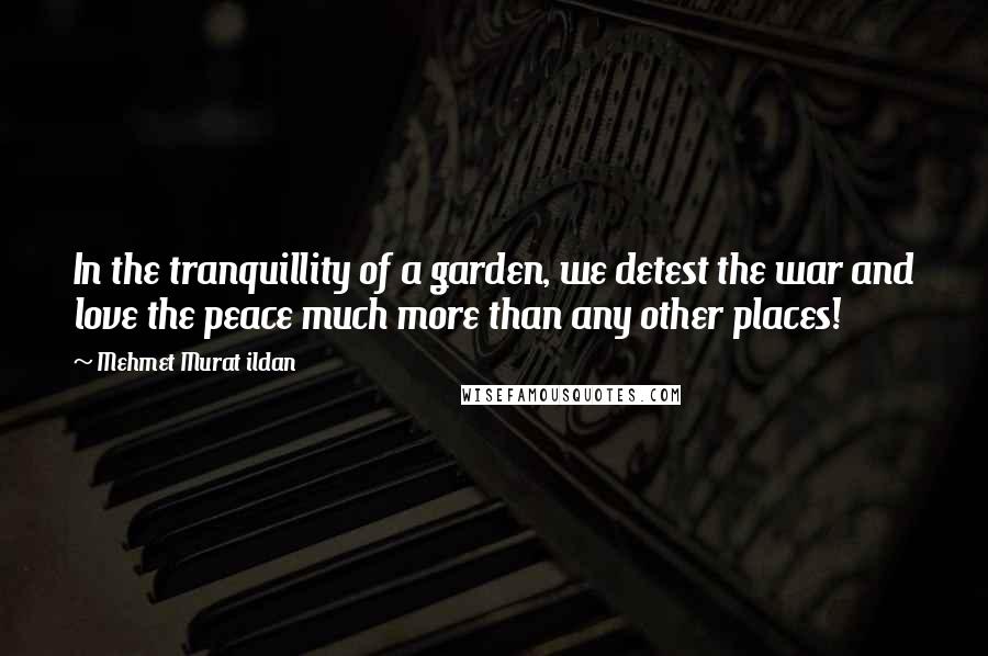 Mehmet Murat Ildan Quotes: In the tranquillity of a garden, we detest the war and love the peace much more than any other places!