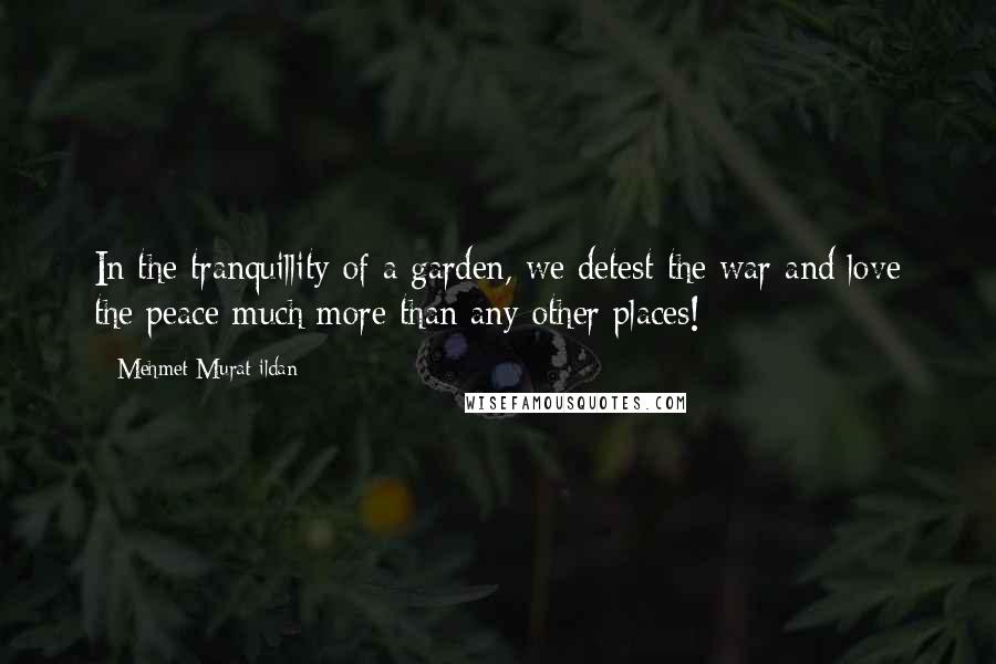 Mehmet Murat Ildan Quotes: In the tranquillity of a garden, we detest the war and love the peace much more than any other places!