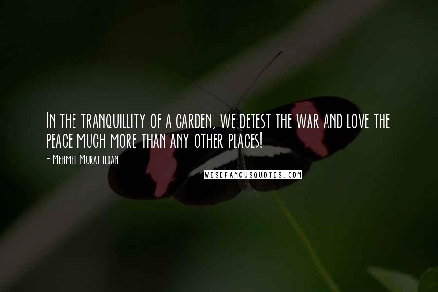 Mehmet Murat Ildan Quotes: In the tranquillity of a garden, we detest the war and love the peace much more than any other places!