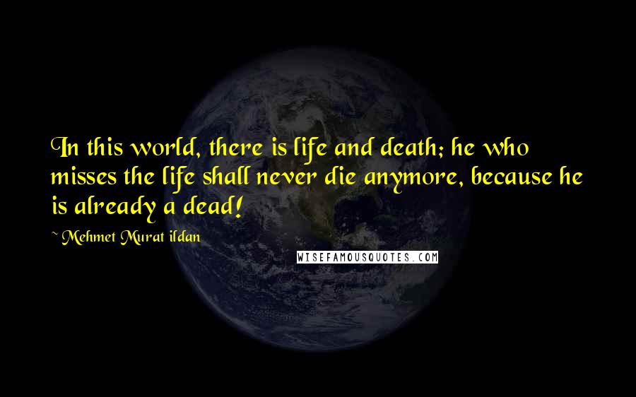 Mehmet Murat Ildan Quotes: In this world, there is life and death; he who misses the life shall never die anymore, because he is already a dead!