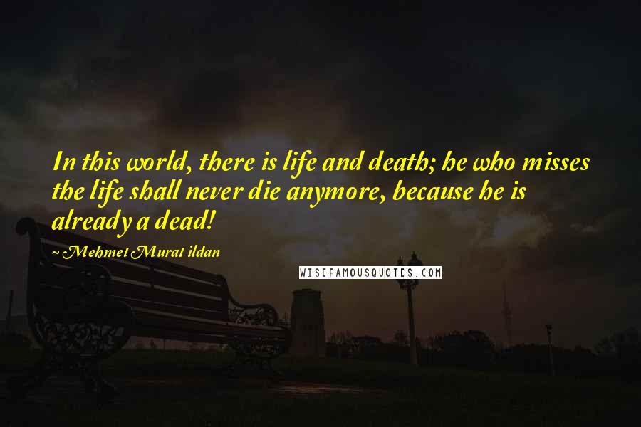 Mehmet Murat Ildan Quotes: In this world, there is life and death; he who misses the life shall never die anymore, because he is already a dead!