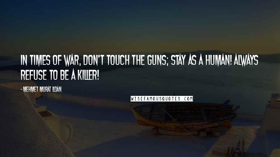 Mehmet Murat Ildan Quotes: In times of war, don't touch the guns; stay as a human! Always refuse to be a killer!