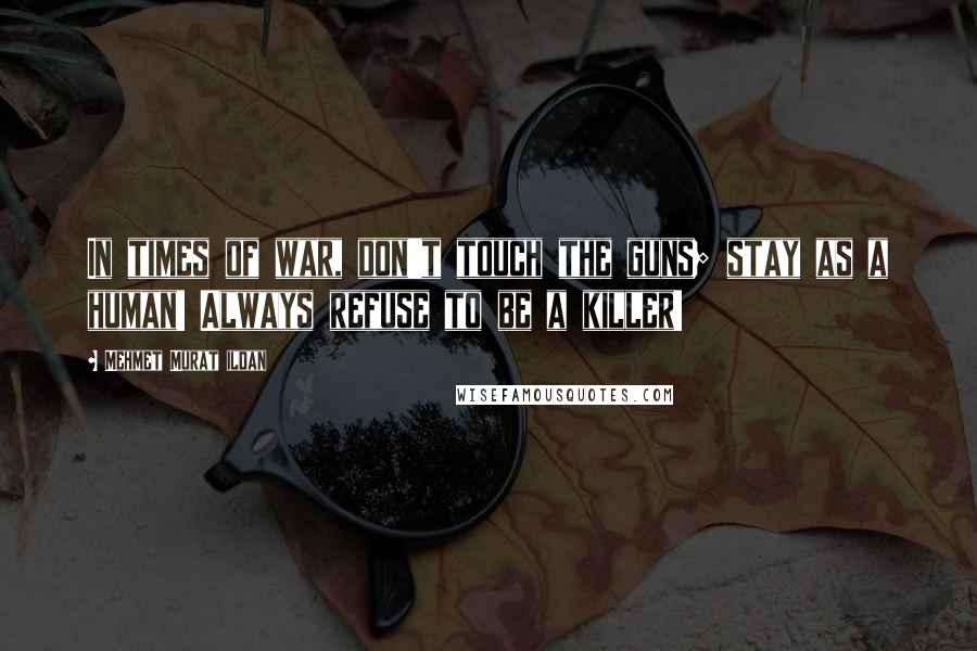 Mehmet Murat Ildan Quotes: In times of war, don't touch the guns; stay as a human! Always refuse to be a killer!